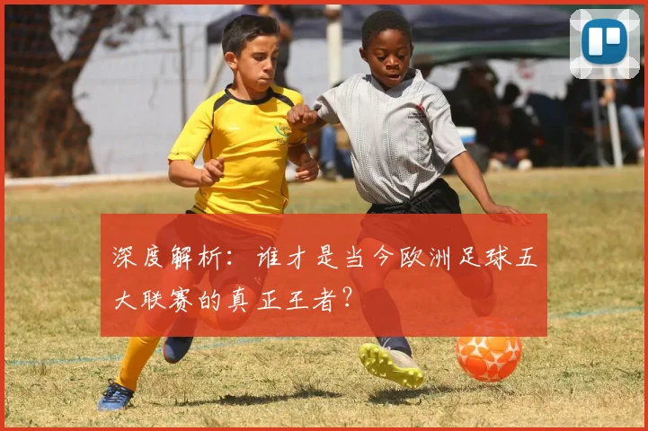 深度解析：谁才是当今欧洲足球五大联赛的真正王者？