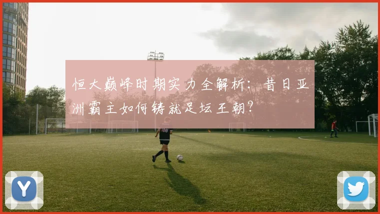 恒大巅峰时期实力全解析：昔日亚洲霸主如何铸就足坛王朝？