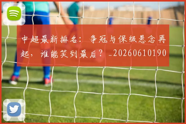 中超最新排名：争冠与保级悬念再起，谁能笑到最后？_20260610190409