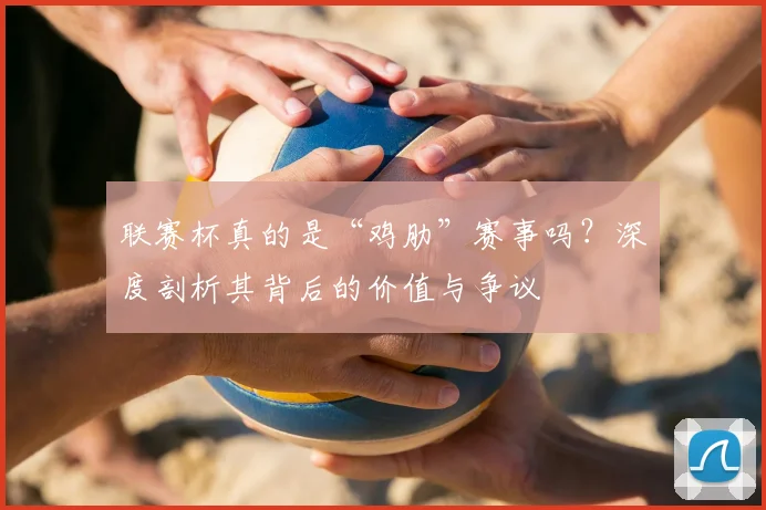 联赛杯真的是“鸡肋”赛事吗？深度剖析其背后的价值与争议