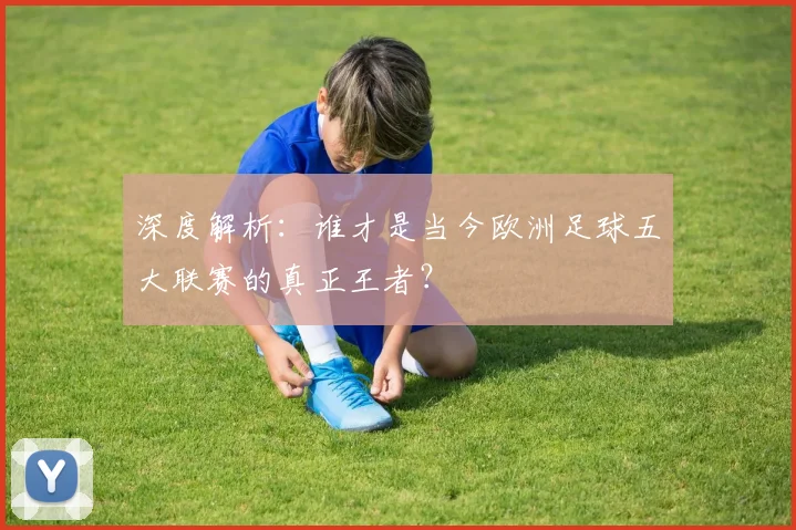 深度解析:谁才是当今欧洲足球五大联赛的真正王者?