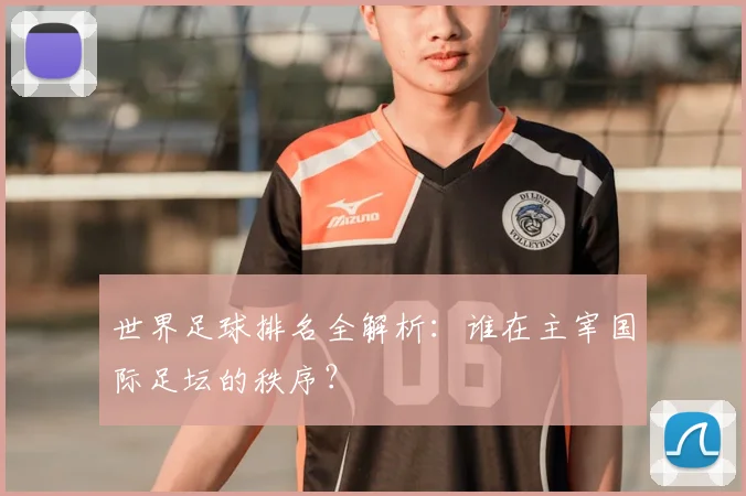 世界足球排名全解析:谁在主宰国际足坛的秩序?