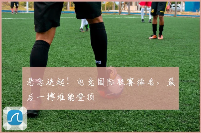 悬念迭起！电竞国际联赛排名，最后一搏谁能登顶