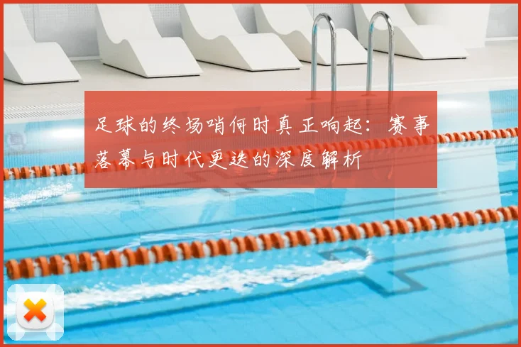 足球的终场哨何时真正响起:赛事落幕与时代更迭的深度解析