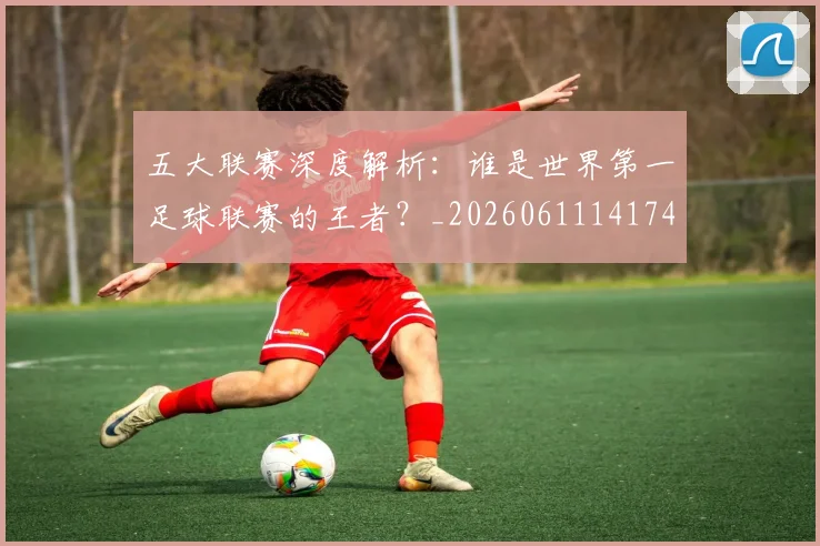 五大联赛深度解析:谁是世界第一足球联赛的王者?_20260611141745
