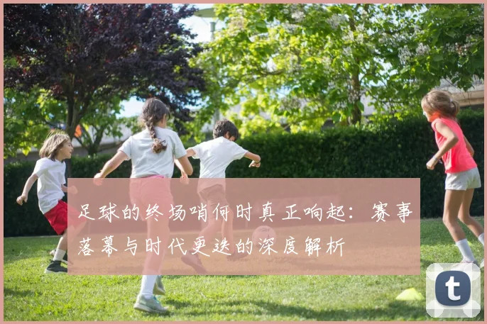 足球的终场哨何时真正响起:赛事落幕与时代更迭的深度解析