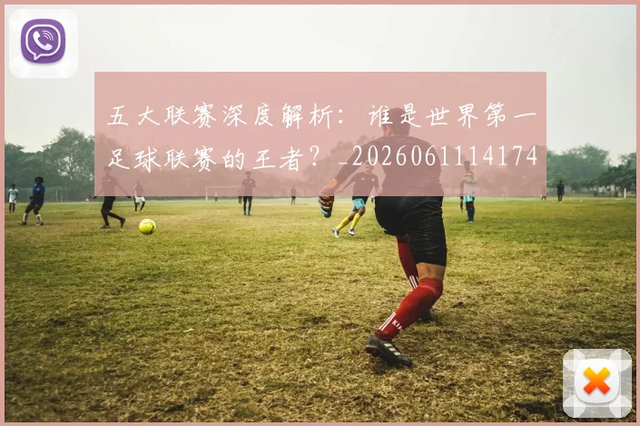 五大联赛深度解析:谁是世界第一足球联赛的王者?_20260611141745